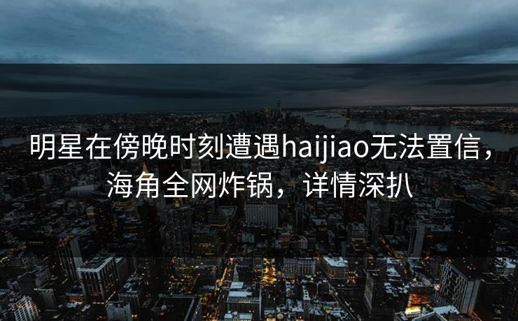 明星在傍晚时刻遭遇haijiao无法置信,海角全网炸锅,详情深扒 明星在傍晚时刻遭遇haijiao无法置信,海角全网炸锅,详情深扒