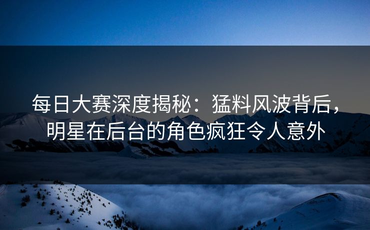 每日大赛深度揭秘:猛料风波背后,明星在后台的角色疯狂令人意外 每日大赛深度揭秘:猛料风波背后,明星在后台的角色疯狂令人意外