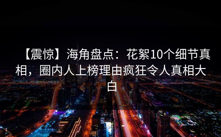 【震惊】海角盘点:花絮10个细节真相,圈内人上榜理由疯狂令人真相大白 【震惊】海角盘点:花絮10个细节真相,圈内人上榜理由疯狂令人真相大白