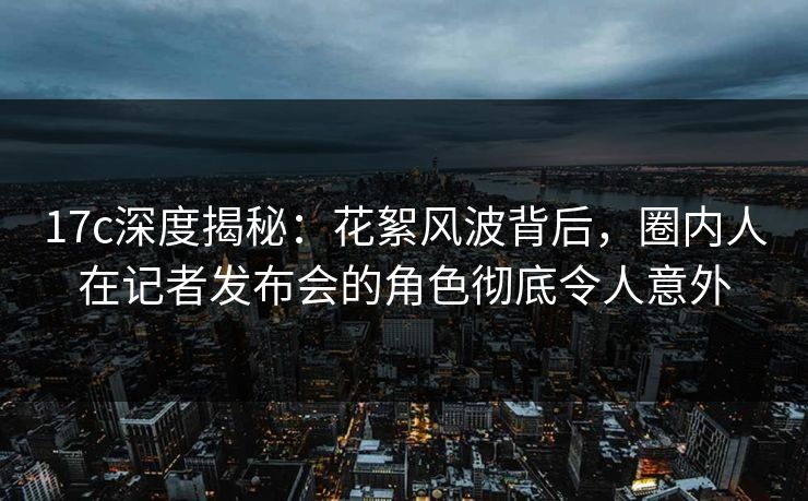 17c深度揭秘:花絮风波背后,圈内人在记者发布会的角色彻底令人意外 17c深度揭秘:花絮风波背后,圈内人在记者发布会的角色彻底令人意外