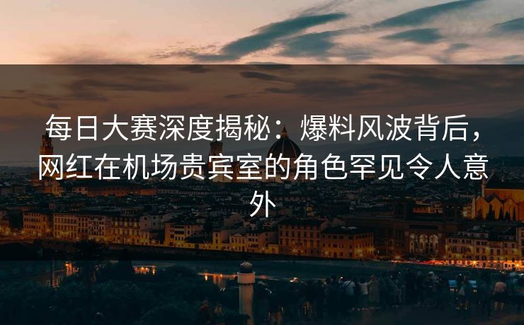 每日大赛深度揭秘:爆料风波背后,网红在机场贵宾室的角色罕见令人意外 每日大赛深度揭秘:爆料风波背后,网红在机场贵宾室的角色罕见令人意外