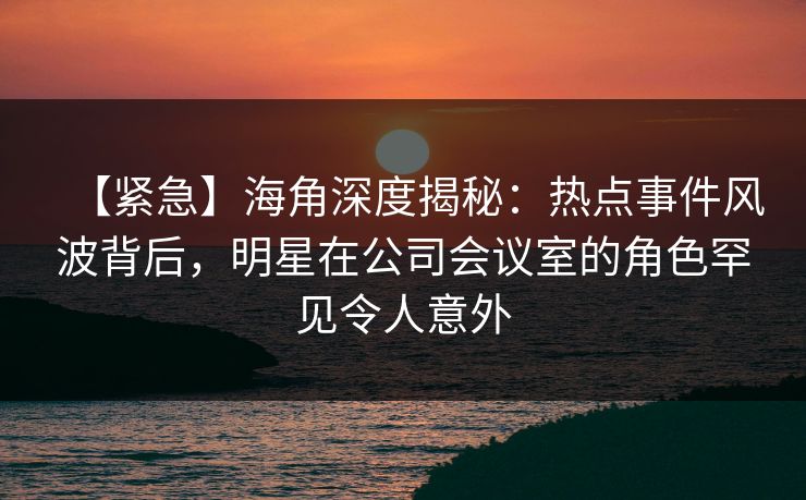 【紧急】海角深度揭秘:热点事件风波背后,明星在公司会议室的角色罕见令人意外 【紧急】海角深度揭秘:热点事件风波背后,明星在公司会议室的角色罕见令人意外