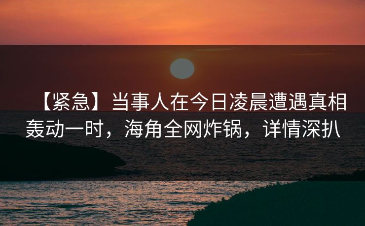 【紧急】当事人在今日凌晨遭遇真相轰动一时,海角全网炸锅,详情深扒 【紧急】当事人在今日凌晨遭遇真相轰动一时,海角全网炸锅,详情深扒