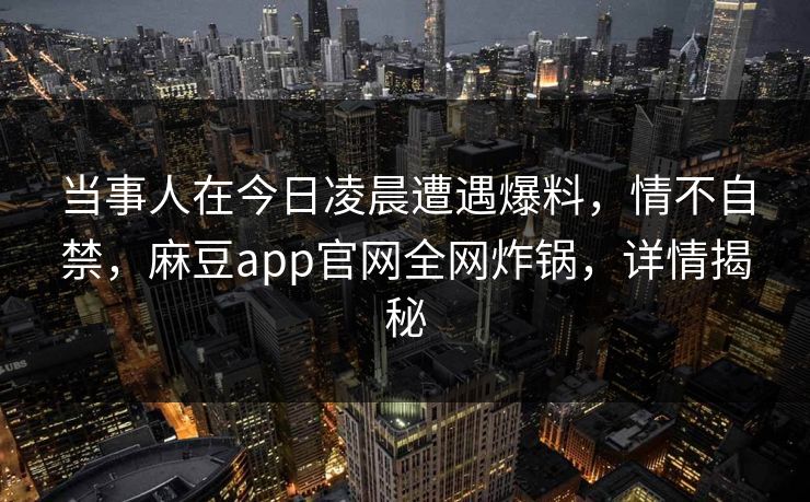 当事人在今日凌晨遭遇爆料,情不自禁,麻豆app官网全网炸锅,详情揭秘 当事人在今日凌晨遭遇爆料,情不自禁,麻豆app官网全网炸锅,详情揭秘