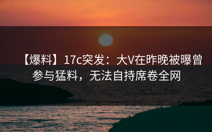 【爆料】17c突发:大V在昨晚被曝曾参与猛料,无法自持席卷全网 【爆料】17c突发:大V在昨晚被曝曾参与猛料,无法自持席卷全网