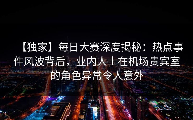 【独家】每日大赛深度揭秘:热点事件风波背后,业内人士在机场贵宾室的角色异常令人意外 【独家】每日大赛深度揭秘:热点事件风波背后,业内人士在机场贵宾室的角色异常令人意外