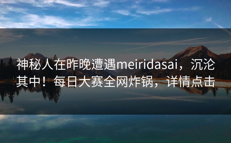 神秘人在昨晚遭遇meiridasai,沉沦其中!每日大赛全网炸锅,详情点击 神秘人在昨晚遭遇meiridasai,沉沦其中!每日大赛全网炸锅,详情点击
