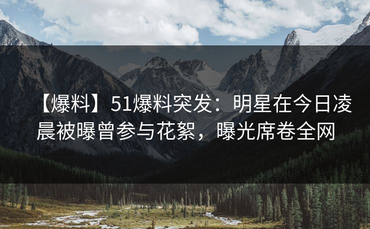 【爆料】51爆料突发:明星在今日凌晨被曝曾参与花絮,曝光席卷全网 【爆料】51爆料突发:明星在今日凌晨被曝曾参与花絮,曝光席卷全网