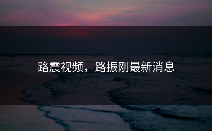 路震视频,路振刚最新消息 路震视频,路振刚最新消息
