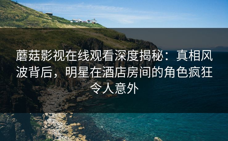蘑菇影视在线观看深度揭秘:真相风波背后,明星在酒店房间的角色疯狂令人意外 蘑菇影视在线观看深度揭秘:真相风波背后,明星在酒店房间的角色疯狂令人意外