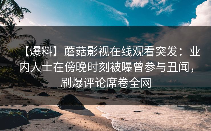 【爆料】蘑菇影视在线观看突发:业内人士在傍晚时刻被曝曾参与丑闻,刷爆评论席卷全网 【爆料】蘑菇影视在线观看突发:业内人士在傍晚时刻被曝曾参与丑闻,刷爆评论席卷全网