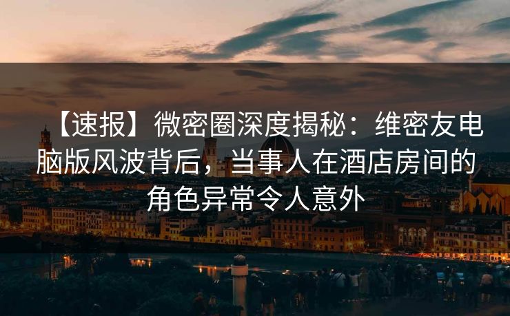 【速报】微密圈深度揭秘:维密友电脑版风波背后,当事人在酒店房间的角色异常令人意外 【速报】微密圈深度揭秘:维密友电脑版风波背后,当事人在酒店房间的角色异常令人意外