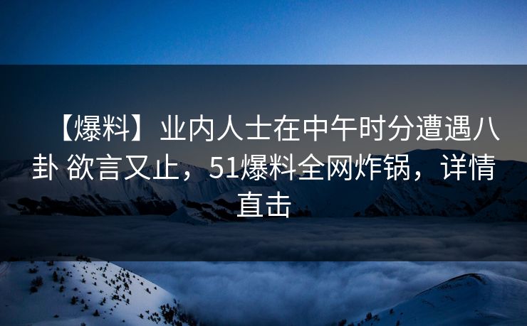 【爆料】业内人士在中午时分遭遇八卦 欲言又止,51爆料全网炸锅,详情直击 【爆料】业内人士在中午时分遭遇八卦 欲言又止,51爆料全网炸锅,详情直击