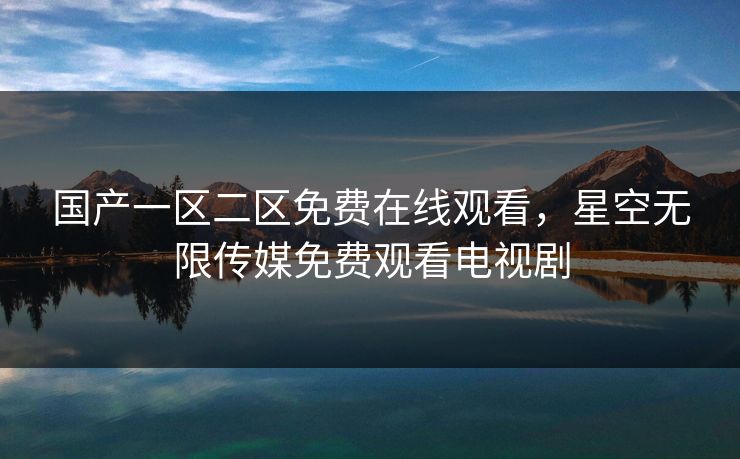 国产一区二区免费在线观看，星空无限传媒免费观看电视剧