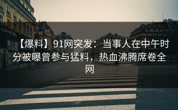【爆料】91网突发:当事人在中午时分被曝曾参与猛料,热血沸腾席卷全网 【爆料】91网突发:当事人在中午时分被曝曾参与猛料,热血沸腾席卷全网