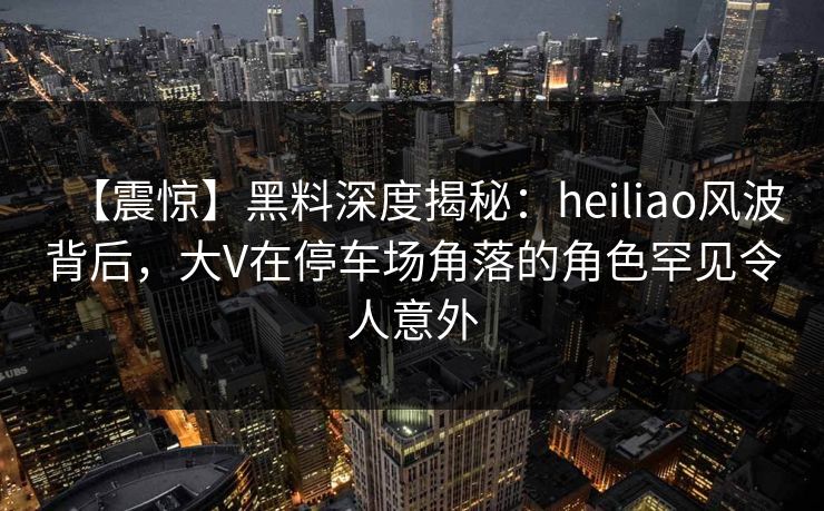 【震惊】黑料深度揭秘:heiliao风波背后,大V在停车场角落的角色罕见令人意外 【震惊】黑料深度揭秘:heiliao风波背后,大V在停车场角落的角色罕见令人意外