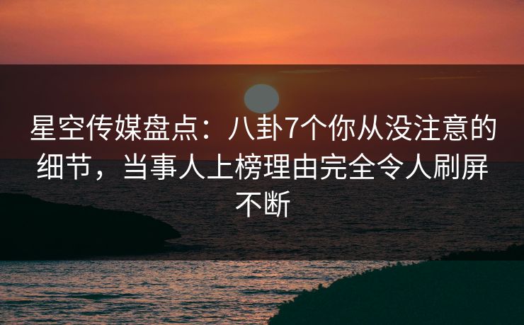 星空传媒盘点:八卦7个你从没注意的细节,当事人上榜理由完全令人刷屏不断 星空传媒盘点:八卦7个你从没注意的细节,当事人上榜理由完全令人刷屏不断