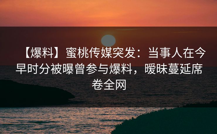 【爆料】蜜桃传媒突发:当事人在今早时分被曝曾参与爆料,暧昧蔓延席卷全网 【爆料】蜜桃传媒突发:当事人在今早时分被曝曾参与爆料,暧昧蔓延席卷全网