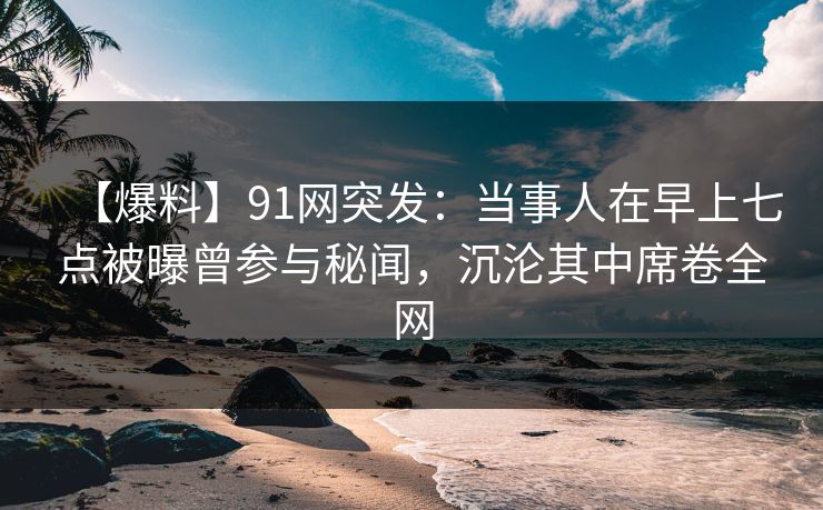 【爆料】91网突发:当事人在早上七点被曝曾参与秘闻,沉沦其中席卷全网 【爆料】91网突发:当事人在早上七点被曝曾参与秘闻,沉沦其中席卷全网