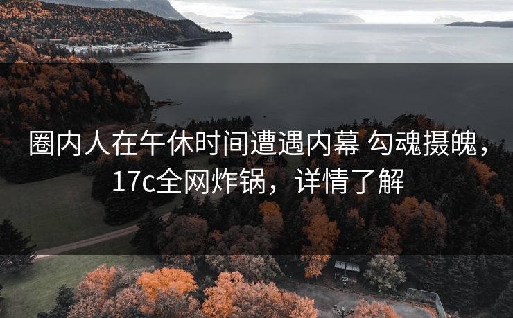 圈内人在午休时间遭遇内幕 勾魂摄魄,17c全网炸锅,详情了解 圈内人在午休时间遭遇内幕 勾魂摄魄,17c全网炸锅,详情了解