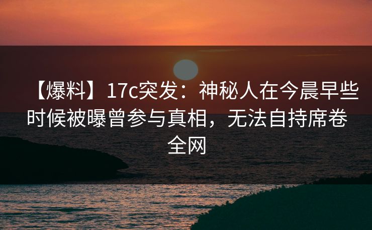 【爆料】17c突发:神秘人在今晨早些时候被曝曾参与真相,无法自持席卷全网 【爆料】17c突发:神秘人在今晨早些时候被曝曾参与真相,无法自持席卷全网