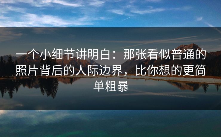 一个小细节讲明白:那张看似普通的照片背后的人际边界,比你想的更简单粗暴 一个小细节讲明白:那张看似普通的照片背后的人际边界,比你想的更简单粗暴