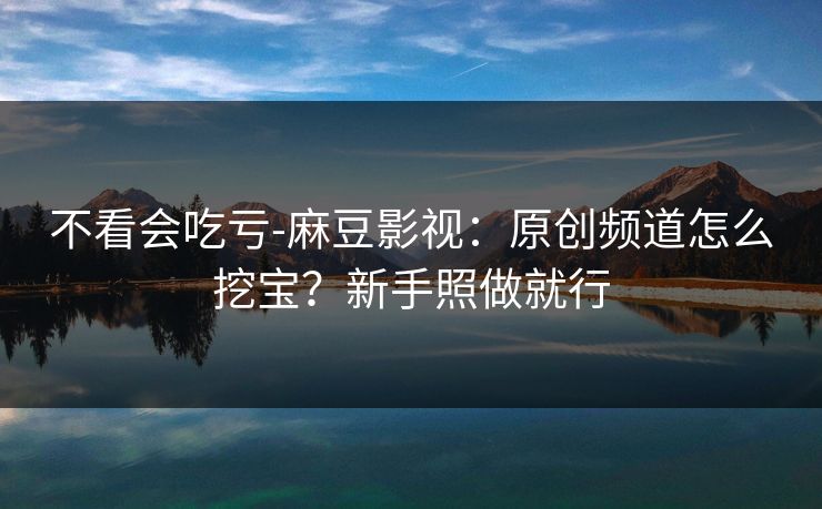 不看会吃亏-麻豆影视:原创频道怎么挖宝?新手照做就行 不看会吃亏-麻豆影视:原创频道怎么挖宝?新手照做就行