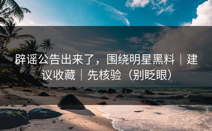 辟谣公告出来了,围绕明星黑料|建议收藏|先核验(别眨眼) 辟谣公告出来了,围绕明星黑料|建议收藏|先核验(别眨眼)