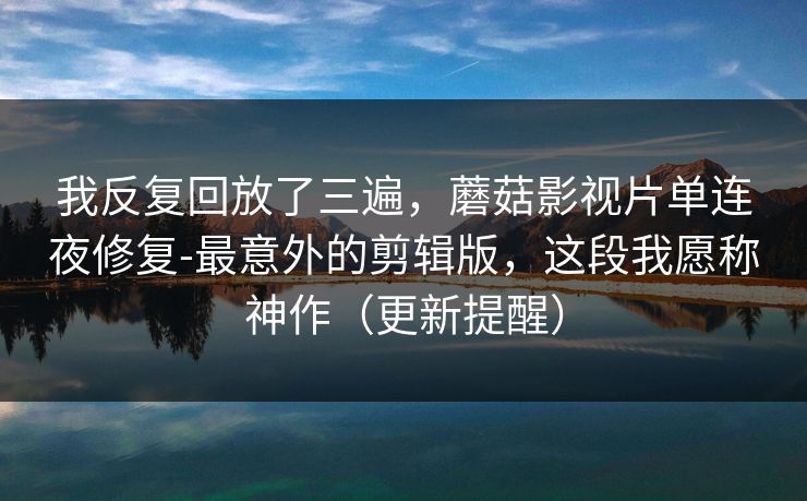 我反复回放了三遍,蘑菇影视片单连夜修复-最意外的剪辑版,这段我愿称神作(更新提醒) 我反复回放了三遍,蘑菇影视片单连夜修复-最意外的剪辑版,这段我愿称神作(更新提醒)
