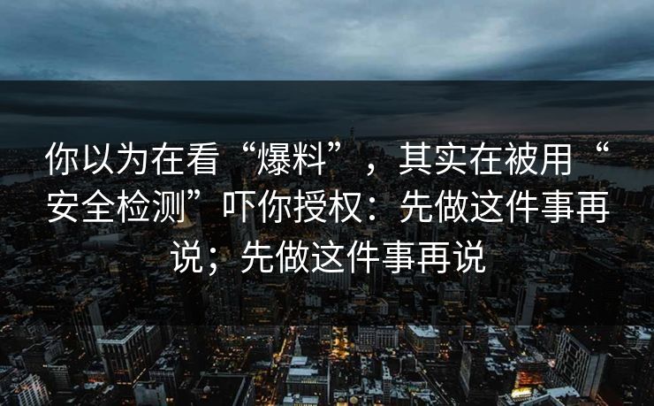 你以为在看“爆料”,其实在被用“安全检测”吓你授权:先做这件事再说;先做这件事再说 你以为在看“爆料”,其实在被用“安全检测”吓你授权:先做这件事再说;先做这件事再说