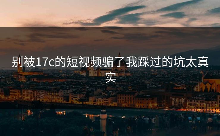 别被17c的短视频骗了我踩过的坑太真实 别被17c的短视频骗了我踩过的坑太真实