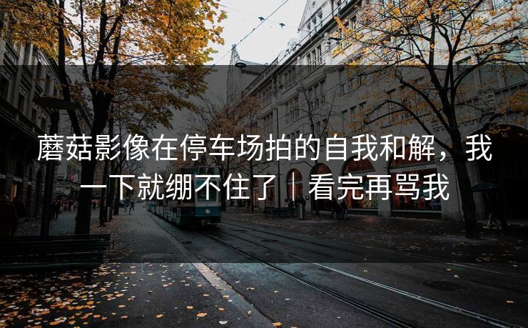 蘑菇影像在停车场拍的自我和解,我一下就绷不住了|看完再骂我 蘑菇影像在停车场拍的自我和解,我一下就绷不住了|看完再骂我