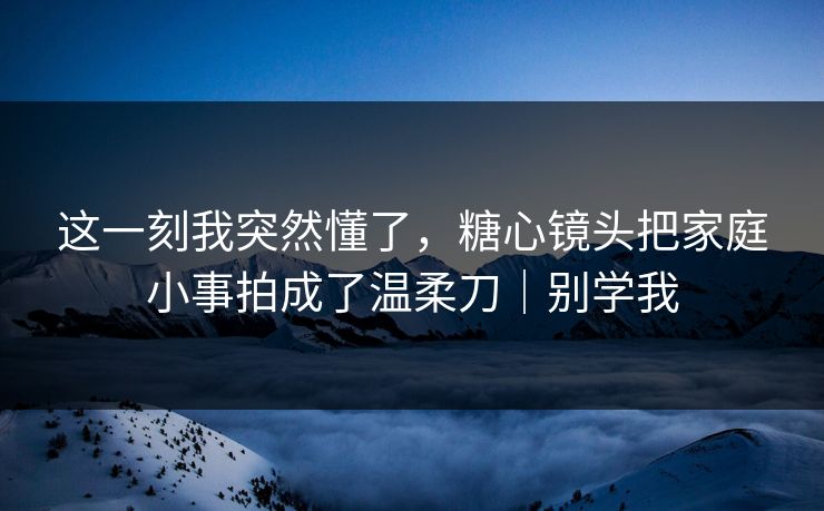 这一刻我突然懂了,糖心镜头把家庭小事拍成了温柔刀|别学我 这一刻我突然懂了,糖心镜头把家庭小事拍成了温柔刀|别学我
