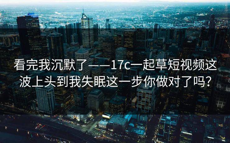 看完我沉默了——17c一起草短视频这波上头到我失眠这一步你做对了吗? 看完我沉默了——17c一起草短视频这波上头到我失眠这一步你做对了吗?