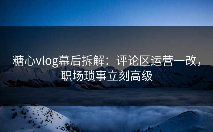 糖心vlog幕后拆解：评论区运营一改，职场琐事立刻高级