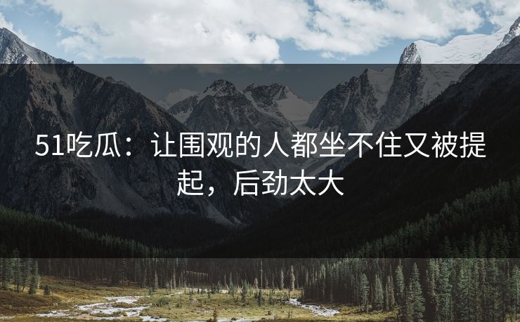 51吃瓜:让围观的人都坐不住又被提起,后劲太大 51吃瓜:让围观的人都坐不住又被提起,后劲太大