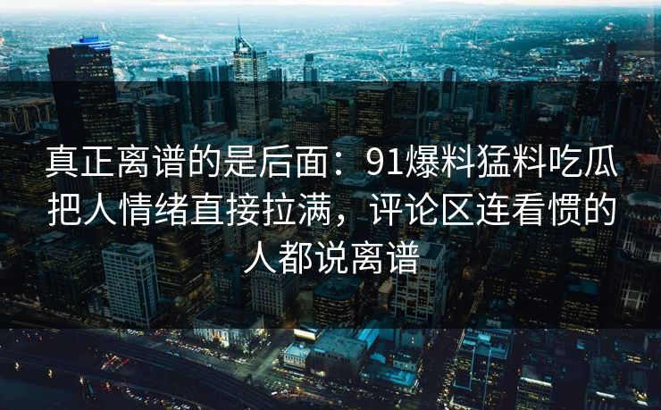 真正离谱的是后面:91爆料猛料吃瓜把人情绪直接拉满,评论区连看惯的人都说离谱 真正离谱的是后面:91爆料猛料吃瓜把人情绪直接拉满,评论区连看惯的人都说离谱