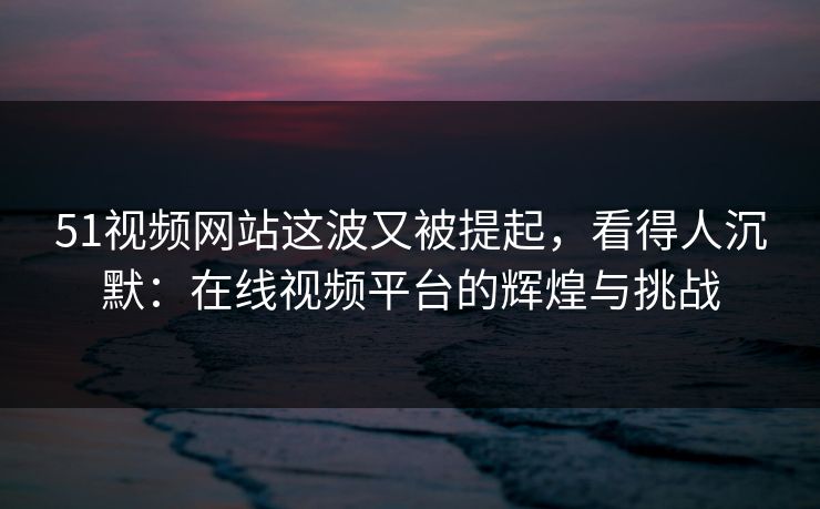 51视频网站这波又被提起,看得人沉默:在线视频平台的辉煌与挑战 51视频网站这波又被提起,看得人沉默:在线视频平台的辉煌与挑战