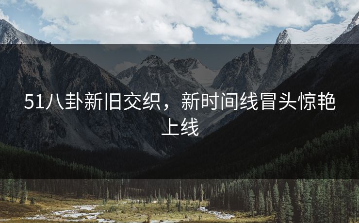 51八卦新旧交织,新时间线冒头惊艳上线 51八卦新旧交织,新时间线冒头惊艳上线