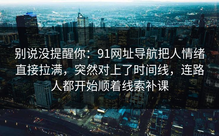 别说没提醒你:91网址导航把人情绪直接拉满,突然对上了时间线,连路人都开始顺着线索补课 别说没提醒你:91网址导航把人情绪直接拉满,突然对上了时间线,连路人都开始顺着线索补课